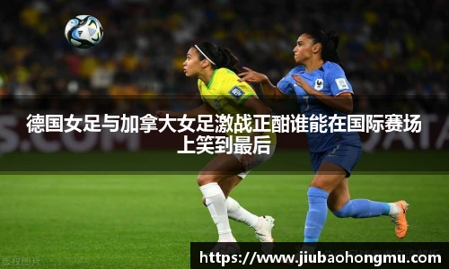德国女足与加拿大女足激战正酣谁能在国际赛场上笑到最后