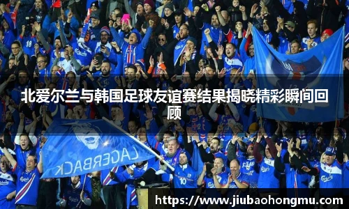 北爱尔兰与韩国足球友谊赛结果揭晓精彩瞬间回顾