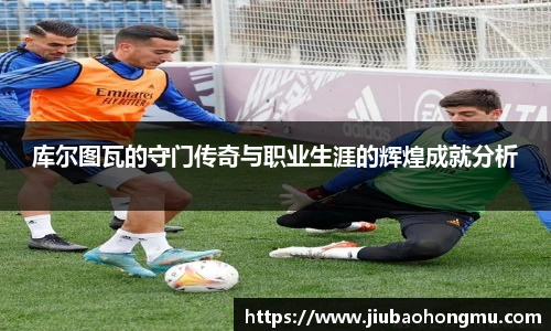 库尔图瓦的守门传奇与职业生涯的辉煌成就分析