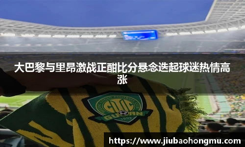 大巴黎与里昂激战正酣比分悬念迭起球迷热情高涨