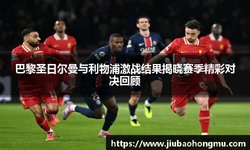 巴黎圣日尔曼与利物浦激战结果揭晓赛季精彩对决回顾